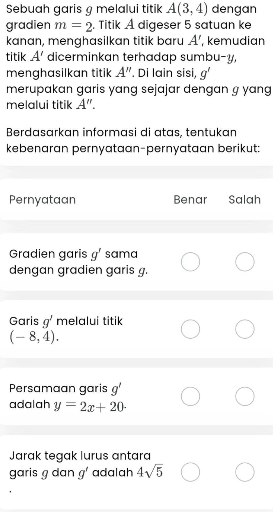 Sebuah garis g melalui titik A(3,4) dengan 
gradien m=2. Titik A digeser 5 satuan ke 
kanan, menghasilkan titik baru A' , kemudian 
titik A' dicerminkan terhadap sumbu- y, 
menghasilkan titik A''. Di lain sisi, g'
merupakan garis yang sejajar dengan g yang 
melalui titik A''. 
Berdasarkan informasi di atas, tentukan 
kebenaran pernyataan-pernyataan berikut: 
Pernyataan Benar Salah 
Gradien garis g' sama 
dengan gradien garis g. 
Garis g' melalui titik
(-8,4). 
Persamaan garis g'
adalah y=2x+20. 
Jarak tegak lurus antara 
garis g dan g' adalah 4sqrt(5)