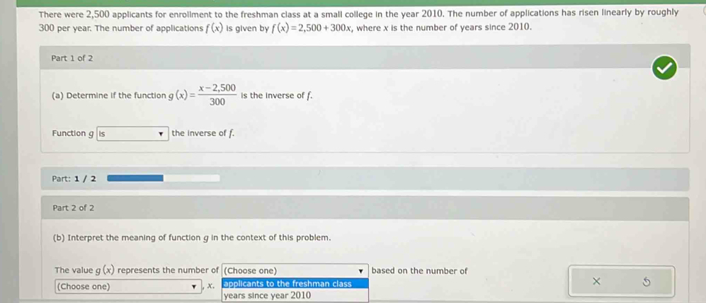 There were 2,500 applicants for enrollment to the freshman class at a small college in the year 2010. The number of applications has risen linearly by roughly
300 per year. The number of applications f(x) is given by f(x)=2,500+300x , where x is the number of years since 2010. 
Part 1 of 2 
(a) Determine if the function g(x)= (x-2,500)/300  is the inverse of f. 
Function g Is the inverse of f. 
Part: 1 / 2 
Part 2 of 2 
(b) Interpret the meaning of function g in the context of this problem. 
The value g(x) represents the number of (Choose one) based on the number of 
(Choose one) applicants to the freshman class 
, x. 
× 5
years since year 2010