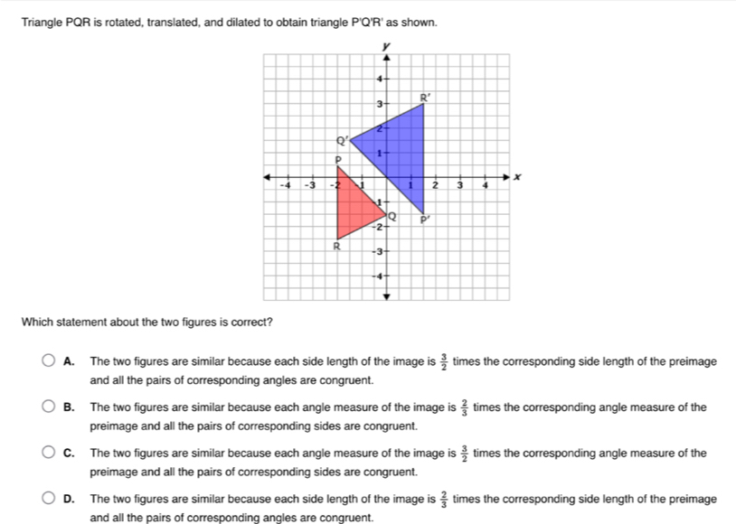 Triangle PQR is rotated, translated, and dilated to obtain triangle P'Q'R' as shown.
Which statement about the two figures is correct?
A. The two figures are similar because each side length of the image is  3/2  times the corresponding side length of the preimage
and all the pairs of corresponding angles are congruent.
B. The two figures are similar because each angle measure of the image is  2/3  times the corresponding angle measure of the
preimage and all the pairs of corresponding sides are congruent.
C. The two figures are similar because each angle measure of the image is  3/2  times the corresponding angle measure of the
preimage and all the pairs of corresponding sides are congruent.
D. The two figures are similar because each side length of the image is  2/3  times the corresponding side length of the preimage
and all the pairs of corresponding angles are conqruent.