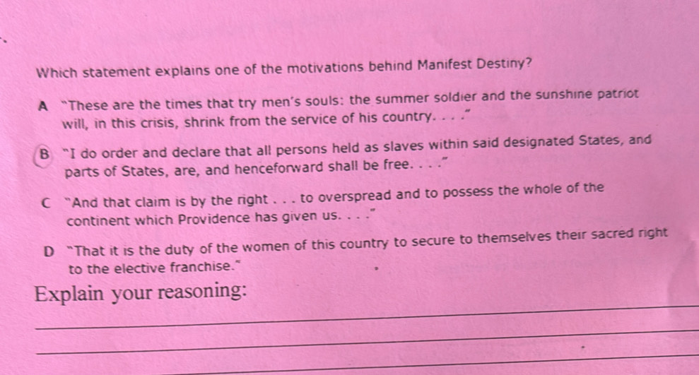 Which statement explains one of the motivations behind Manifest Destiny?
A “These are the times that try men’s souls: the summer soldier and the sunshine patriot
will, in this crisis, shrink from the service of his country. . . .”
B “I do order and declare that all persons held as slaves within said designated States, and
parts of States, are, and henceforward shall be free. . . ."
C “And that claim is by the right . . . to overspread and to possess the whole of the
continent which Providence has given us. . . ."
D “That it is the duty of the women of this country to secure to themselves their sacred right
to the elective franchise."
_
Explain your reasoning:
_
_