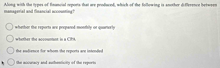 Along with the types of financial reports that are produced, which of the following is another difference between
managerial and financial accounting?
whether the reports are prepared monthly or quarterly
whether the accountant is a CPA
the audience for whom the reports are intended
the accuracy and authenticity of the reports