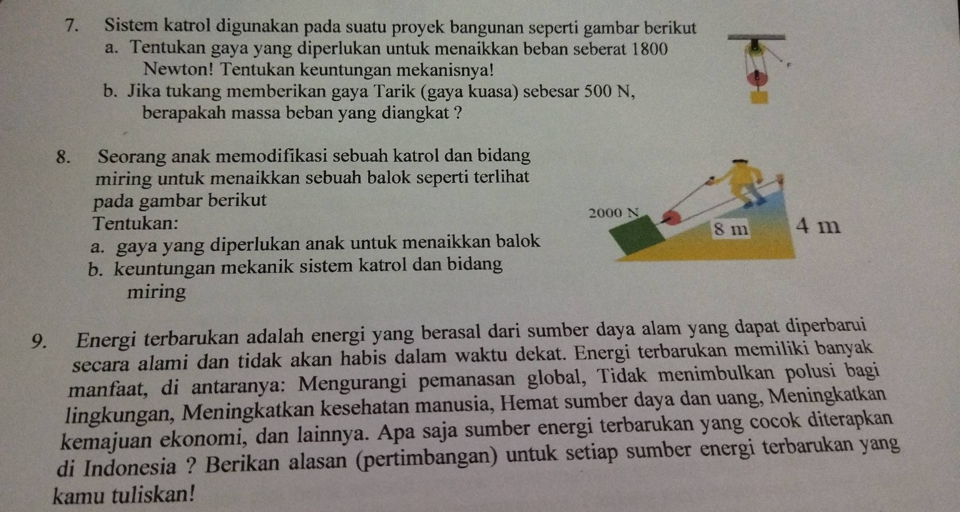 Sistem katrol digunakan pada suatu proyek bangunan seperti gambar berikut 
a. Tentukan gaya yang diperlukan untuk menaikkan beban seberat 1800
Newton! Tentukan keuntungan mekanisnya! 
b. Jika tukang memberikan gaya Tarik (gaya kuasa) sebesar 500 N, 
berapakah massa beban yang diangkat ? 
8. Seorang anak memodifikasi sebuah katrol dan bidang 
miring untuk menaikkan sebuah balok seperti terlihat 
pada gambar berikut 
Tentukan: 
a. gaya yang diperlukan anak untuk menaikkan balok 
b. keuntungan mekanik sistem katrol dan bidang 
miring 
9. Energi terbarukan adalah energi yang berasal dari sumber daya alam yang dapat diperbarui 
secara alami dan tidak akan habis dalam waktu dekat. Energi terbarukan memiliki banyak 
manfaat, di antaranya: Mengurangi pemanasan global, Tidak menimbulkan polusi bagi 
lingkungan, Meningkatkan kesehatan manusia, Hemat sumber daya dan uang, Meningkatkan 
kemajuan ekonomi, dan lainnya. Apa saja sumber energi terbarukan yang cocok diterapkan 
di Indonesia ? Berikan alasan (pertimbangan) untuk setiap sumber energi terbarukan yang 
kamu tuliskan!