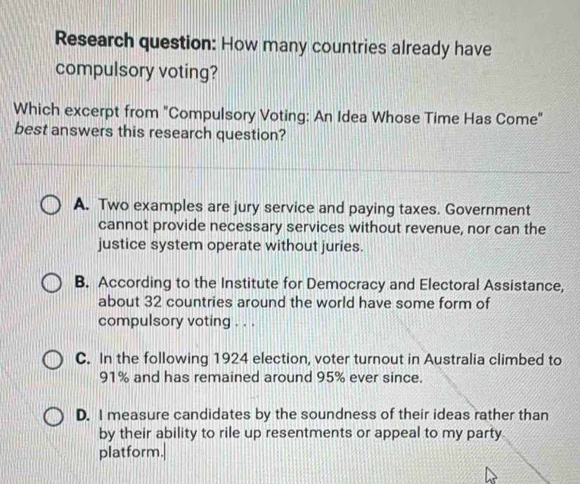 Research question: How many countries already have
compulsory voting?
Which excerpt from "Compulsory Voting: An Idea Whose Time Has Come"
best answers this research question?
A. Two examples are jury service and paying taxes. Government
cannot provide necessary services without revenue, nor can the
justice system operate without juries.
B. According to the Institute for Democracy and Electoral Assistance,
about 32 countries around the world have some form of
compulsory voting . . .
C. In the following 1924 election, voter turnout in Australia climbed to
91% and has remained around 95% ever since.
D. I measure candidates by the soundness of their ideas rather than
by their ability to rile up resentments or appeal to my party
platform.|