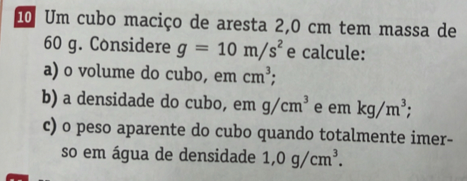 Um cubo maciço de aresta 2,0 cm tem massa de
60 g. Considere g=10m/s^2 e calcule: 
a) o volume do cubo, em cm^3; 
b) a densidade do cubo, em g/cm^3 e em kg/m^3; 
c) o peso aparente do cubo quando totalmente imer- 
so em água de densidade 1,0g/cm^3.