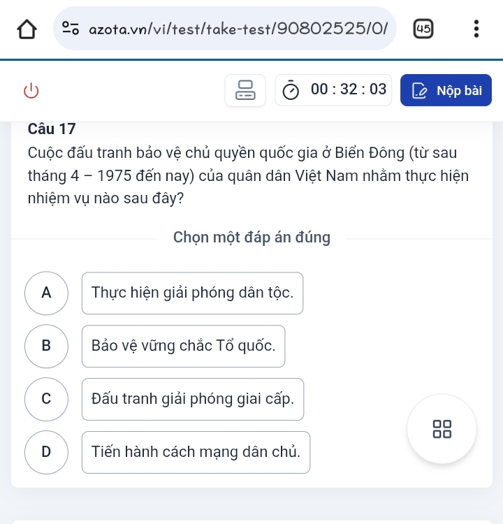 45 :
00:32:03 Nộp bài
Câu 17
Cuộc đấu tranh bảo vệ chủ quyền quốc gia ở Biển Đông (từ sau
tháng 4 - 1975 đến nay) của quân dân Việt Nam nhằm thực hiện
nhiệm vụ nào sau đây?
Chọn một đáp án đúng
A Thực hiện giải phóng dân tộc.
B Bảo vệ vững chắc Tổ quốc.
C Đấu tranh giải phóng giai cấp.
D Tiến hành cách mạng dân chủ.