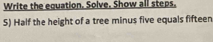 Write the equation. Solve. Show all steps. 
S) Half the height of a tree minus five equals fifteen