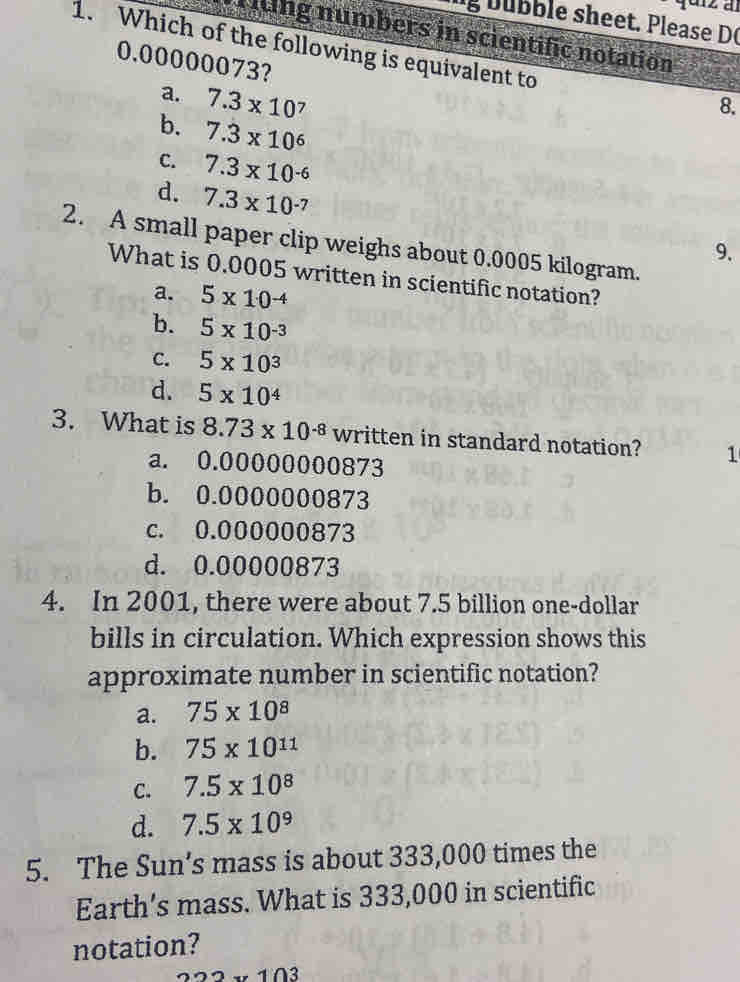 bübble sheet. Please D(
riting numbers in scientific notation
1. Which of the following is equivalent to
0.00000073?
a. 7.3* 10 7
8.
b. 7.3* 10^6
C. 7.3* 10^(-6)
d. 7.3* 10^(-7)
2. A small paper clip weighs about 0.0005 kilogram.
9.
What is 0.0005 written in scientific notation?
a. 5* 10^(-4)
b. 5* 10^(-3)
C. 5* 10^3
d. 5* 10^4
3. What is 8.73* 10^(-8) written in standard notation? 1
a. 0.00000000873
b. 0.0000000873
c. 0.000000873
d. 0.00000873
4. In 2001, there were about 7.5 billion one-dollar
bills in circulation. Which expression shows this
approximate number in scientific notation?
a. 75* 10^8
b. 75* 10^(11)
C. 7.5* 10^8
d. 7.5* 10^9
5. The Sun’s mass is about 333,000 times the
Earth’s mass. What is 333,000 in scientific
notation?
−− 103