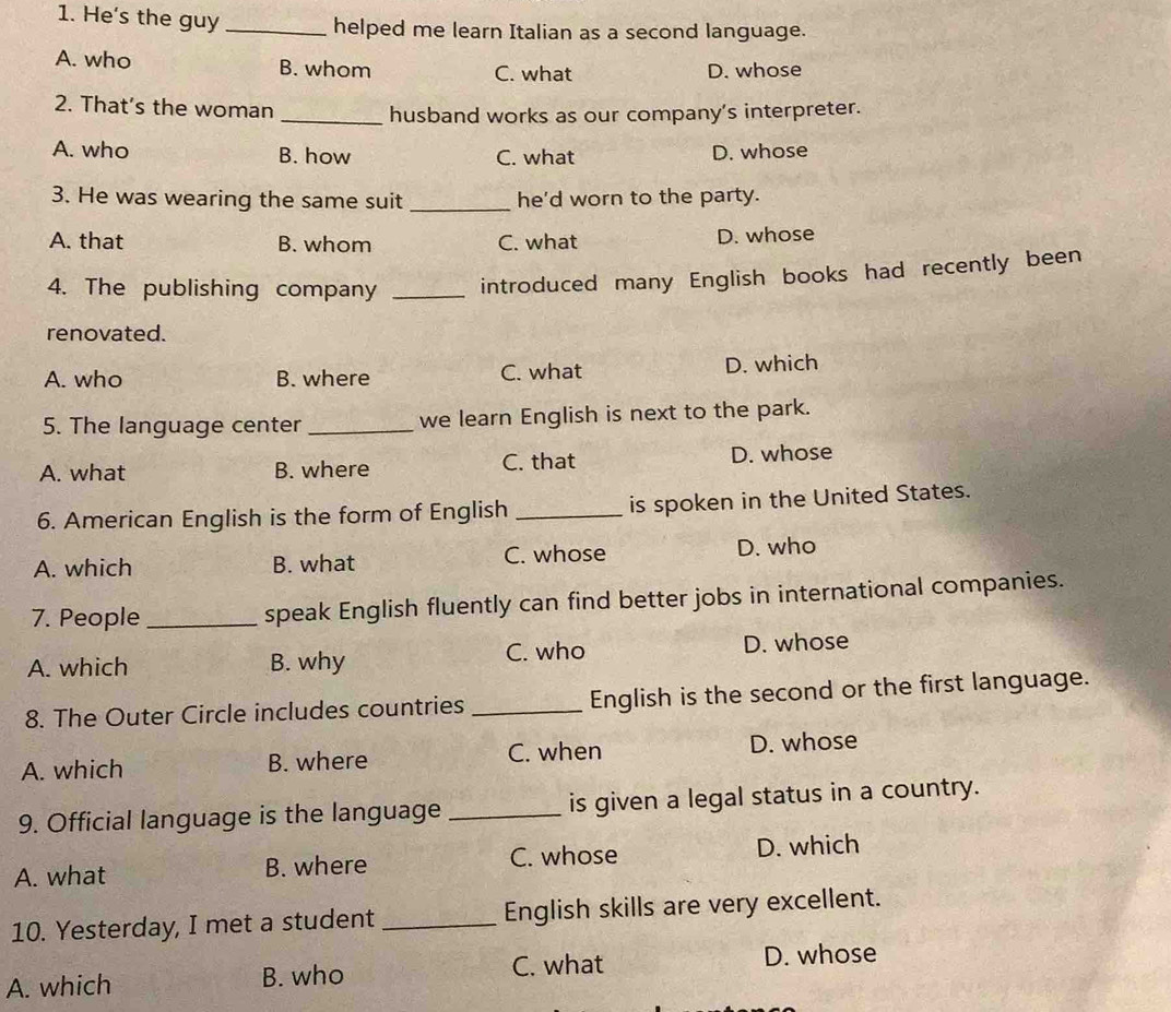 He's the guy _helped me learn Italian as a second language.
A. who B. whom C. what D. whose
2. That’s the woman
_husband works as our company's interpreter.
A. who B. how C. what D. whose
3. He was wearing the same suit _he'd worn to the party.
A. that B. whom C. what D. whose
4. The publishing company _introduced many English books had recently been
renovated.
A. who B. where C. what D. which
5. The language center _we learn English is next to the park.
A. what B. where C. that D. whose
6. American English is the form of English _is spoken in the United States.
A. which B. what C. whose D. who
7. People_ speak English fluently can find better jobs in international companies.
A. which B. why C. who D. whose
8. The Outer Circle includes countries _English is the second or the first language.
A. which B. where C. when D. whose
9. Official language is the language _is given a legal status in a country.
A. what B. where C. whose D. which
10. Yesterday, I met a student _English skills are very excellent.
A. which B. who C. what
D. whose