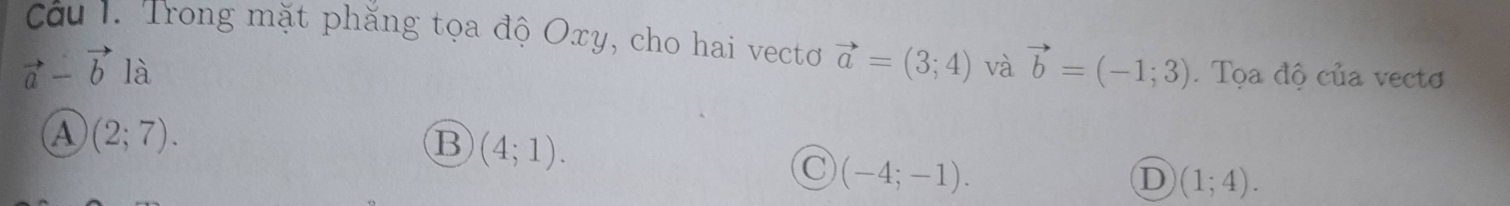 Trong mặt phăng tọa độ Oxy, cho hai vectơ vector a=(3;4)
vector a-vector b là và vector b=(-1;3). Tọa độ của vectơ
A (2;7).
B (4;1).
C (-4;-1).
D (1;4).