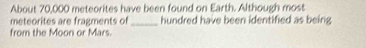 About 70,000 meteorites have been found on Earth. Although most 
meteorites are fragments of _hundred have been identified as being 
from the Moon or Mars.