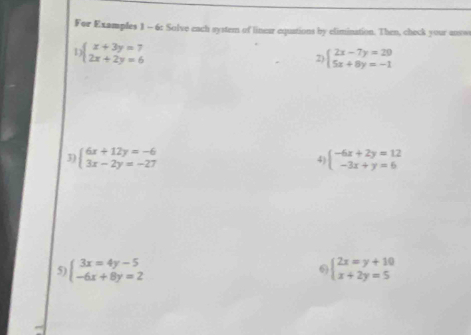 For Examples 1 - 6: Solve each system of linear equations by elimination. Then, check your anso 
1 beginarrayl x+3y=7 2x+2y=6endarray.
2) beginarrayl 2x-7y=29 5x+8y=-1endarray.
3) beginarrayl 6x+12y=-6 3x-2y=-27endarray. 4) beginarrayl -6x+2y=12 -3x+y=6endarray.
5) beginarrayl 3x=4y-5 -6x+8y=2endarray. beginarrayl 2x=y+10 x+2y=5endarray.
6