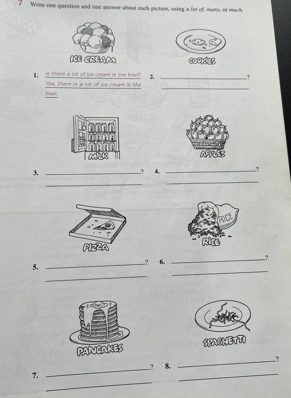 Write one question and one answer about each picture, using a lot of, many, or much. 
1. Is there a lot of ice cream in the bowl? 2. __? 
_ 
Yes, there is a lot of ice cream in the 
bowl. 
3._ 
? 4._ 
_ 
_ 
5. 
_? 6. 
_? 
_ 
_ 
_ 
_ 
? 8. _? 
_ 
7.