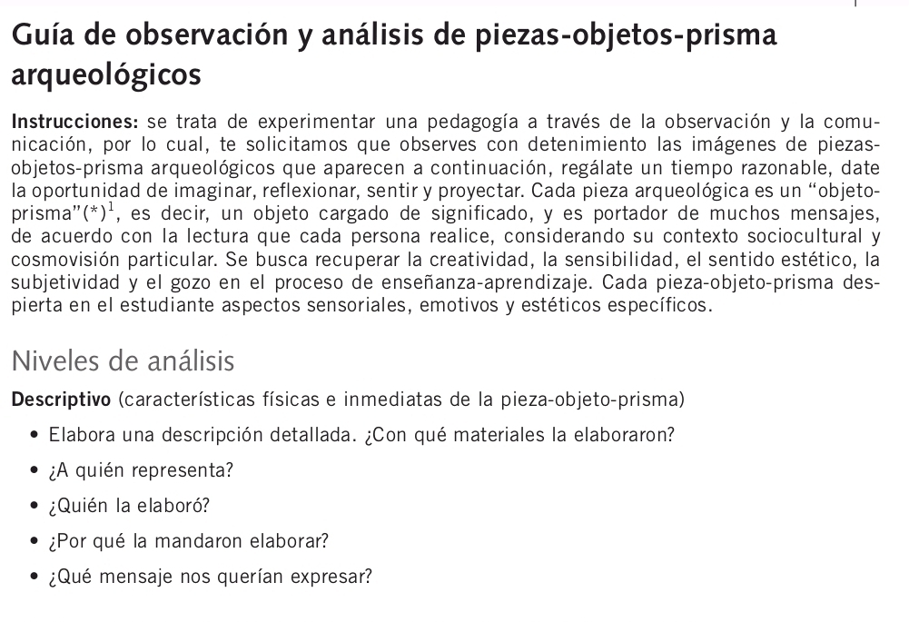 Guía de observación y análisis de piezas-objetos-prisma 
arqueológicos 
Instrucciones: se trata de experimentar una pedagogía a través de la observación y la comu- 
nicación, por lo cual, te solicitamos que observes con detenimiento las imágenes de piezas- 
objetos-prisma arqueológicos que aparecen a continuación, regálate un tiempo razonable, date 
la oportunidad de imaginar, reflexionar, sentir y proyectar. Cada pieza arqueológica es un “objeto- 
prisma"(*)¹, es decir, un objeto cargado de significado, y es portador de muchos mensajes, 
de acuerdo con la lectura que cada persona realice, considerando su contexto sociocultural y 
cosmovisión particular. Se busca recuperar la creatividad, la sensibilidad, el sentido estético, la 
subjetividad y el gozo en el proceso de enseñanza-aprendizaje. Cada pieza-objeto-prisma des- 
pierta en el estudiante aspectos sensoriales, emotivos y estéticos específicos. 
Niveles de análisis 
Descriptivo (características físicas e inmediatas de la pieza-objeto-prisma) 
Elabora una descripción detallada. ¿Con qué materiales la elaboraron? 
¿A quién representa? 
¿Quién la elaboró? 
¿Por qué la mandaron elaborar? 
¿Qué mensaje nos querían expresar?