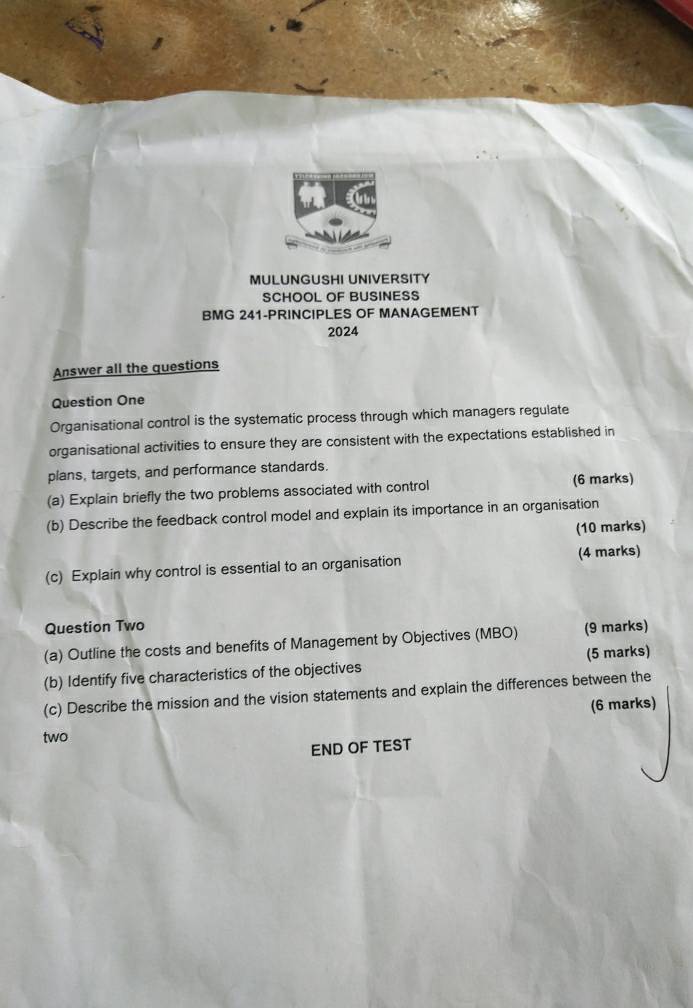 MULUNGUSHI UNIVERSITY 
SCHOOL OF BUSINESS 
BMG 241-PRINCIPLES OF MANAGEMENT 
2024 
Answer all the questions 
Question One 
Organisational control is the systematic process through which managers regulate 
organisational activities to ensure they are consistent with the expectations established in 
plans, targets, and performance standards. 
(a) Explain briefly the two problems associated with control (6 marks) 
(b) Describe the feedback control model and explain its importance in an organisation 
(10 marks) 
(c) Explain why control is essential to an organisation (4 marks) 
Question Two 
(a) Outline the costs and benefits of Management by Objectives (MBO) (9 marks) 
(b) Identify five characteristics of the objectives (5 marks) 
(c) Describe the mission and the vision statements and explain the differences between the 
(6 marks) 
two 
END OF TEST