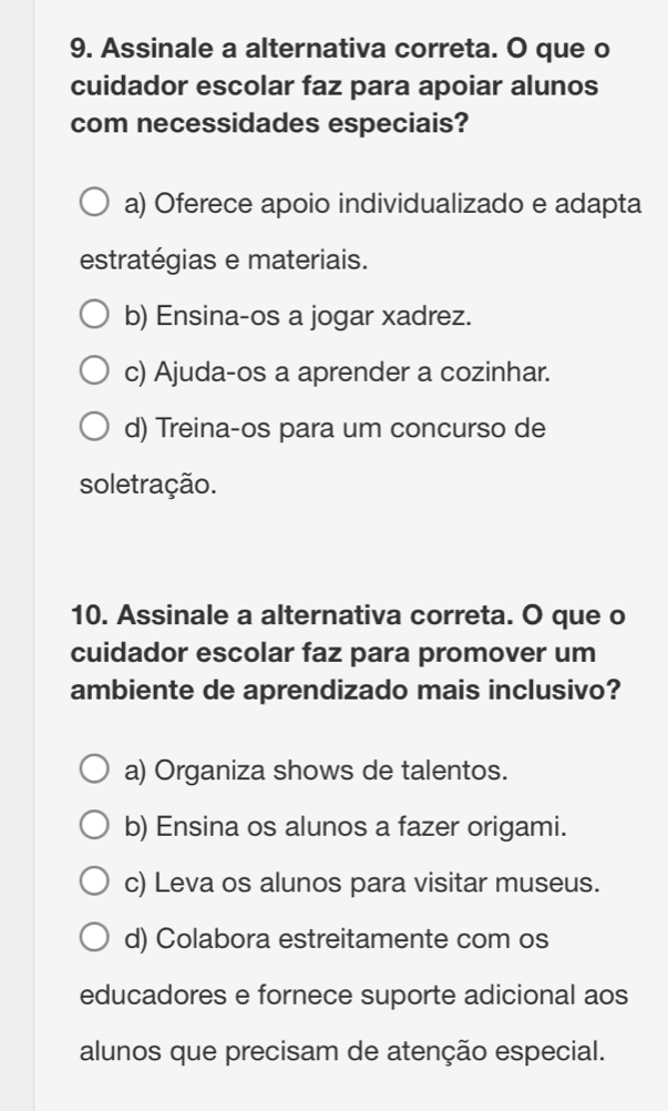 Assinale a alternativa correta. O que o
cuidador escolar faz para apoiar alunos
com necessidades especiais?
a) Oferece apoio individualizado e adapta
estratégias e materiais.
b) Ensina-os a jogar xadrez.
c) Ajuda-os a aprender a cozinhar.
d) Treina-os para um concurso de
soletração.
10. Assinale a alternativa correta. O que o
cuidador escolar faz para promover um
ambiente de aprendizado mais inclusivo?
a) Organiza shows de talentos.
b) Ensina os alunos a fazer origami.
c) Leva os alunos para visitar museus.
d) Colabora estreitamente com os
educadores e fornece suporte adicional aos
alunos que precisam de atenção especial.