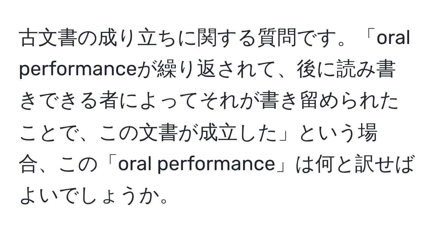 古文書の成り立ちに関する質問です。「oral performanceが繰り返されて、後に読み書きできる者によってそれが書き留められたことで、この文書が成立した」という場合、この「oral performance」は何と訳せばよいでしょうか。