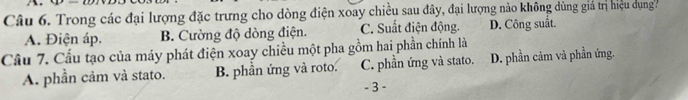 Trong các đại lượng đặc trưng cho dòng điện xoay chiều sau đây, đại lượng nào không dùng giá trị hiệu dụng
A. Điện áp. B. Cường độ dòng điện. C. Suất điện động. D. Công suất.
Cầu 7. Cầu tạo của máy phát điện xoay chiều một pha gồm hai phần chính là
A. phần cảm và stato. B. phần ứng và roto. C. phần ứng và stato. D. phần cảm và phần ứng.
- 3 -