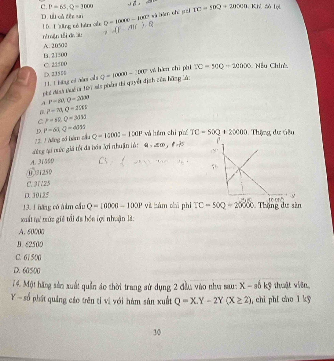 C. P=65, Q=3000 TC=50Q+20000 Khi đó lợi
D. tất câ đều sai Q=10000-100P và hǎm chì phí
10. 1 hãng có hàm cầu
nhuận tối đa là:
A. 20500
B. 21500
C. 22500
D. 23500
11. 1 hãng có hâm cầu Q=10000-100P và hàm chi phí TC=50Q+20000 , Nếu Chính
phủ đánh thuế là 10/1 sản phẩm thi quyết định của bãng là:
A. P=80, Q=2000
B. P=70, Q=2000
C P=60, Q=3000
D. P=60, Q=4000
12. 1 hãng có hàm cầu Q=10000-100P và hàm chi phí TC=SOQ+20000 Thặng dư tiêu
dùng tại mức giá tối đa hóa lợi nhuận là: Q , 250 p=75
A. 31000
B> 31250
C. 31125
D. 30125
13. I hãng có hàm cầu Q=10000-100P và hàm chì phí TC=50Q+20000. Thặng dư sản
xuất tại mức giá tối đa hóa lợi nhuận là:
A. 60000
B. 62500
C. 61500
D. 60500
14. Một hãng sản xuất quần áo thời trang sử dụng 2 đầu vào như sau: X-s kỹ thuật viên,
số phút quảng cáo trên tỉ vì với hàm sản xuất Q=X.Y-2Y(X≥ 2) , chi phí cho 1 kỹ
30