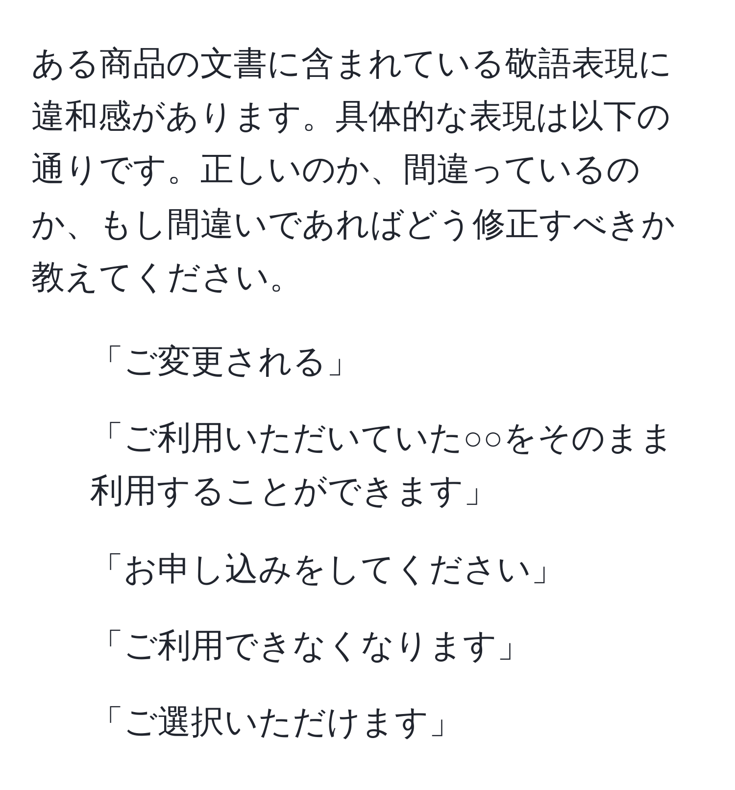 ある商品の文書に含まれている敬語表現に違和感があります。具体的な表現は以下の通りです。正しいのか、間違っているのか、もし間違いであればどう修正すべきか教えてください。  
1. 「ご変更される」  
2. 「ご利用いただいていた○○をそのまま利用することができます」  
3. 「お申し込みをしてください」  
4. 「ご利用できなくなります」  
5. 「ご選択いただけます」