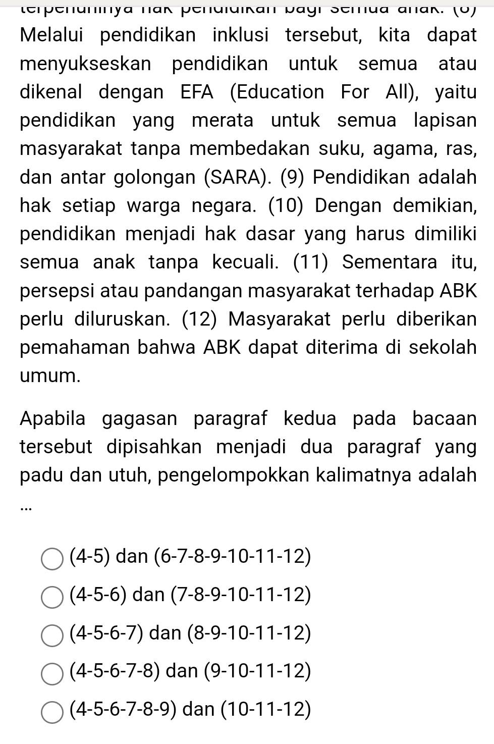 terpehaninya nak penaiaikan bagi Serua añak. (0)
Melalui pendidikan inklusi tersebut, kita dapat
menyukseskan pendidikan untuk semua atau
dikenal dengan EFA (Education For All), yaitu
pendidikan yang merata untuk semua lapisan
masyarakat tanpa membedakan suku, agama, ras,
dan antar golongan (SARA). (9) Pendidikan adalah
hak setiap warga negara. (10) Dengan demikian,
pendidikan menjadi hak dasar yang harus dimiliki
semua anak tanpa kecuali. (11) Sementara itu,
persepsi atau pandangan masyarakat terhadap ABK
perlu diluruskan. (12) Masyarakat perlu diberikan
pemahaman bahwa ABK dapat diterima di sekolah
umum.
Apabila gagasan paragraf kedua pada bacaan
tersebut dipisahkan menjadi dua paragraf yang
padu dan utuh, pengelompokkan kalimatnya adalah
…
(4-5) dan (6-7-8-9-10-11-12)
(4-5-6) dan (7-8-9-10-11-12)
(4-5-6-7) dan (8-9-10-11-12)
(4-5-6-7-8) da n (9-10-11-12)
(4-5-6-7-8-9) dan(10-11-12)