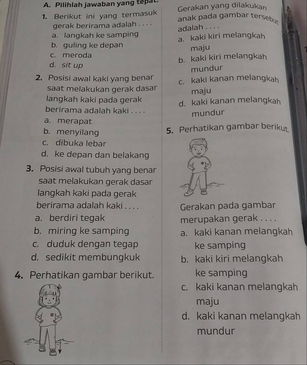 Pilihlah jawaban yang tepat.
Gerakan yang dilakukan
1. Berikut ini yang termasuk anak pada gambar tersebut 
gerak berirama adalah . . . .
a. langkah ke samping adalah . . . .
a. kaki kiri melangkah
b. guling ke depan
c. meroda maju
b. kaki kiri melangkah
d. sit up
mundur
2. Posisi awal kaki yang benar c. kaki kanan melangkah
saat melakukan gerak dasar
maju
langkah kaki pada gerak
d. kaki kanan melangkah
berirama adalah kaki . . . .
mundur
a. merapat
b. menyilang 5. Perhatikan gambar berikut.
c. dibuka lebar
d. ke depan dan belakang
3. Posisi awal tubuh yang benar
saat melakukan gerak dasar
langkah kaki pada gerak
berirama adalah kaki . . . . Gerakan pada gambar
a. berdiri tegak merupakan gerak . . . .
b. miring ke samping a. kaki kanan melangkah
c. duduk dengan tegap ke samping
d. sedikit membungkuk b. kaki kiri melangkah
4. Perhatikan gambar berikut. ke samping
c. kaki kanan melangkah
maju
d. kaki kanan melangkah
mundur