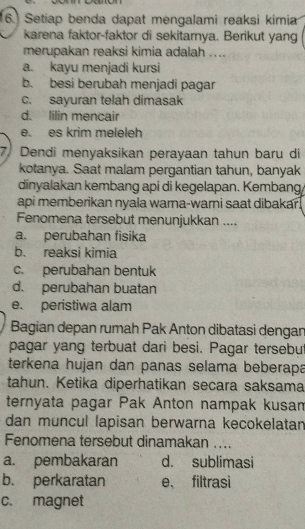 (6.) Setiap benda dapat mengalami reaksi kimia
karena faktor-faktor di sekitarnya. Berikut yang
merupakan reaksi kimia adalah ....
a. kayu menjadi kursi
b. besi berubah menjadi pagar
c. sayuran telah dimasak
d. lilin mencair
e. es krim meleleh
7. Dendi menyaksikan perayaan tahun baru di
kotanya. Saat malam pergantian tahun, banyak
dinyalakan kembang api di kegelapan. Kembang,
api memberikan nyala warna-warni saat dibakar!
Fenomena tersebut menunjukkan ....
a. perubahan fisika
b. reaksi kimia
c. perubahan bentuk
d. perubahan buatan
e. peristiwa alam
Bagian depan rumah Pak Anton dibatasi dengan
pagar yang terbuat dari besi. Pagar tersebut
terkena hujan dan panas selama beberapa
tahun. Ketika diperhatikan secara saksama
ternyata pagar Pak Anton nampak kusam
dan muncul lapisan berwarna kecokelatan
Fenomena tersebut dinamakan ....
a. pembakaran d. sublimasi
b. perkaratan e， filtrasi
c. magnet