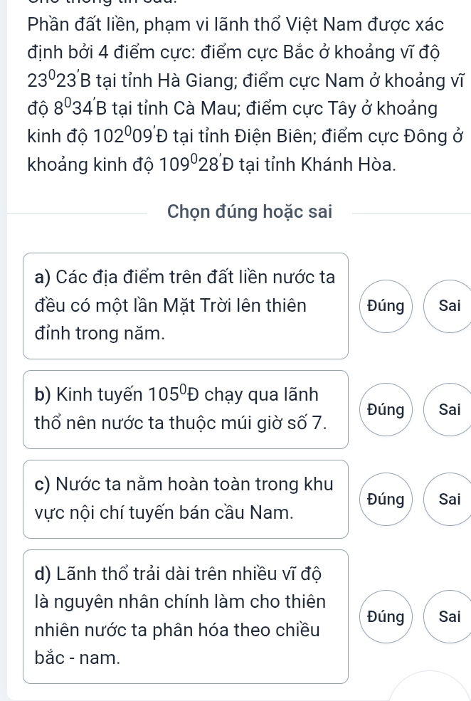 Phần đất liền, phạm vi lãnh thổ Việt Nam được xác
định bởi 4 điểm cực: điểm cực Bắc ở khoảng vĩ độ
23^02 23' B tại tỉnh Hà Giang; điểm cực Nam ở khoảng vĩ
độ 8^034' B tại tỉnh Cà Mau; điểm cực Tây ở khoảng
kinh độ 102^0 09 ĐĐ tại tỉnh Điện Biên; điểm cực Đông ở
khoảng kinh độ 109°28'D tại tỉnh Khánh Hòa.
Chọn đúng hoặc sai
a) Các địa điểm trên đất liền nước ta
đều có một lần Mặt Trời lên thiên Đúng Sai
đỉnh trong năm.
b) Kinh tuyến 105^0D chạy qua lãnh
Đúng Sai
thổ nên nước ta thuộc múi giờ số 7.
c) Nước ta nằm hoàn toàn trong khu
vực nội chí tuyến bán cầu Nam. Đúng Sai
d) Lãnh thổ trải dài trên nhiều vĩ độ
là nguyên nhân chính làm cho thiên Đúng Sai
nhiên nước ta phân hóa theo chiều
bắc - nam.