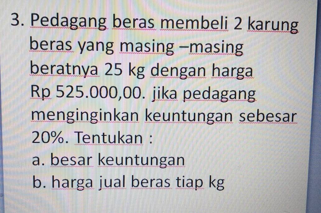 Pedagang beras membeli 2 karung 
beras yang masing -masing 
beratnya 25 kg dengan harga
Rp 525.000,00. jika pedagang 
menginginkan keuntungan sebesar
20%. Tentukan : 
a. besar keuntungan 
b. harga jual beras tiap kg