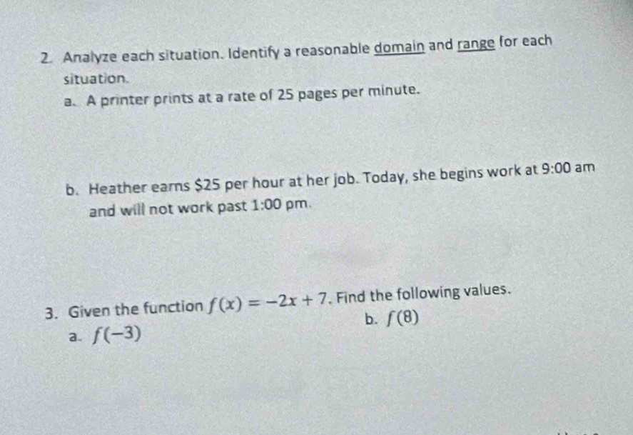 Analyze each situation. Identify a reasonable domain and range for each 
situation. 
a. A printer prints at a rate of 25 pages per minute. 
b. Heather earns $25 per hour at her job. Today, she begins work at 9:00 am 
and will not work past 1:00 pm. 
3. Given the function f(x)=-2x+7 Find the following values. 
b. f(8)
a. f(-3)