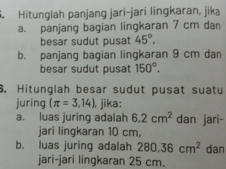 Hitunglah panjang jari-jari lingkaran, jika 
a. panjang bagian lingkaran 7 cm dan 
besar sudut pusat 45°, 
b. panjang bagian lingkaran 9 cm dan 
besar sudut pusat 150°. 
6. Hitunglah besar sudut pusat suatu 
juring (π =3,14) , jika: 
a. luas juring adalah 6,2cm^2 dan jari- 
jari lingkaran 10 cm, 
b. luas juring adalah 280, 36cm^2 dan 
jari-jari lingkaran 25 cm.