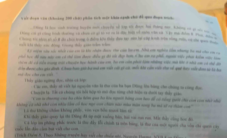 Việt doạn văn (khoảng 200 chữ) phân tích một khía cạnh chủ đề qua đoạn trích:
Dũng là họu sinh trường huyện mới chuyền về lớp tối được hai tháng may. Không có gi nôi vội sa
DĐũng cái gi cũng hình thường và chưa có gi tó về ra là đặc bột về mền văn cá. Vậy ma điểm 8. Phai, điền m
Chúng tôi nhìn rõ số # đó chúi trong ở điểm khi thảy đưa tay sửa lại cấp kinh trên sống nữa, cử chi quan thuộc
mỗi khi thảy xức động. Gọng thầy giáo trầm trầm
Kỷ niệm xâu sắc nhất của em là khi nhận được thư của ba cm. Nhà em nghĩa lầm nhưng ba mã cho em ra
phố học đề sau này em có thể làm được điều gi đô tếi đẹp hơn. Cho im ra phố ngoài việc phải kiểm việc làm
thêm đề có tiền trang trái chuyện học hành của em, ba em còn phái làm những việc mã khi 3 nhà em có thể đà
đân được cho gia định. Chưa bao giờ ba mã em viết cái gi cá, mỗi khi củn viêi te về qui hay viất đơ từ là ba
ma đọc cho em viết . ''
Thầy giáo ngừng đọc, nhìn cá lớp:
- Các em, thầy sẽ viết lại nguyên văn là thư của ba bạn Đũng lên bằng cho chúng ta cùng đọc.
Chuyện lạ. Tất cá chúng tôi hồi hộp tò mô đục từng chữ hiện ra dưới tay thảy giáo.
''Con tu thương của ba chiu hồm qua ba kiu người bằng con heo để có tiếng guời cho còn vòn nhà nhà
không ca nhà nhớ con nhìu lắm cổ học nge con chữn nào mùa màn song ba mô xã ra thâm con'''
Lã thư không chẩm không phẩy, vôn vẹn bốn mươi lâm từ,
Khi thầy giáo quay lại thi Dũng đã úp mật xuồng bản, hai vai run run. Mắt thầy cũng hoe đó.
Cà lớp im phầng phắc trước là thư đây lỗi chính tã trên bảng, là thư của một người cha vồn chí quen cây
cuộc lần đầu cầm bút viết cho con.
(Trích Điểm 8, Theo Những truyện hay viết cho thiếu nhí, Nguyên Hưmg, NXB K im