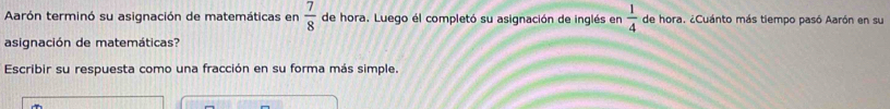 Aarón terminó su asignación de matemáticas en  7/8  de hora. Luego él completó su asignación de inglés en  1/4  de hora. ¿Cuánto más tiempo pasó Aarón en su 
asignación de matemáticas? 
Escribir su respuesta como una fracción en su forma más simple.