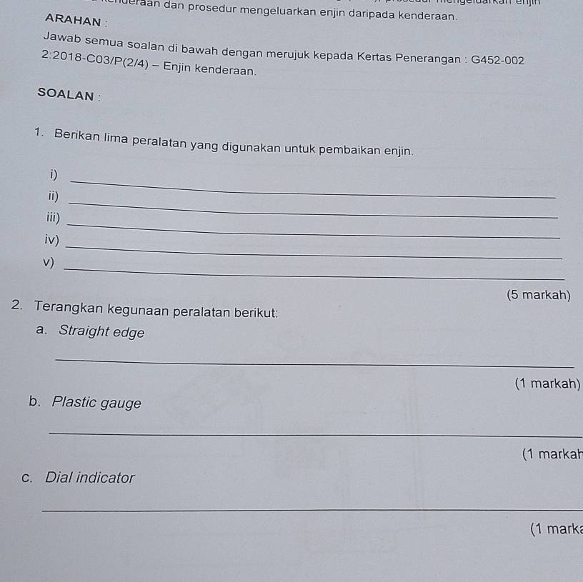 Gldar kan enjín 
deran dan prosedur mengeluarkan enjin daripada kenderaan. 
ARAHAN : 
Jawab semua soalan di bawah dengan merujuk kepada Kertas Penerangan : G452-002
2:20 18-C03/P(2/4) - Enjin kenderaan. 
SOALAN: 
1. Berikan lima peralatan yang digunakan untuk pembaikan enjin. 
i) 
ii) 
_ 
_ 
iii) 
_ 
iv) 
v) 
_ 
_ 
(5 markah) 
2. Terangkan kegunaan peralatan berikut: 
a. Straight edge 
_ 
(1 markah) 
b. Plastic gauge 
_ 
(1 markah 
c. Dial indicator 
_ 
(1 marka