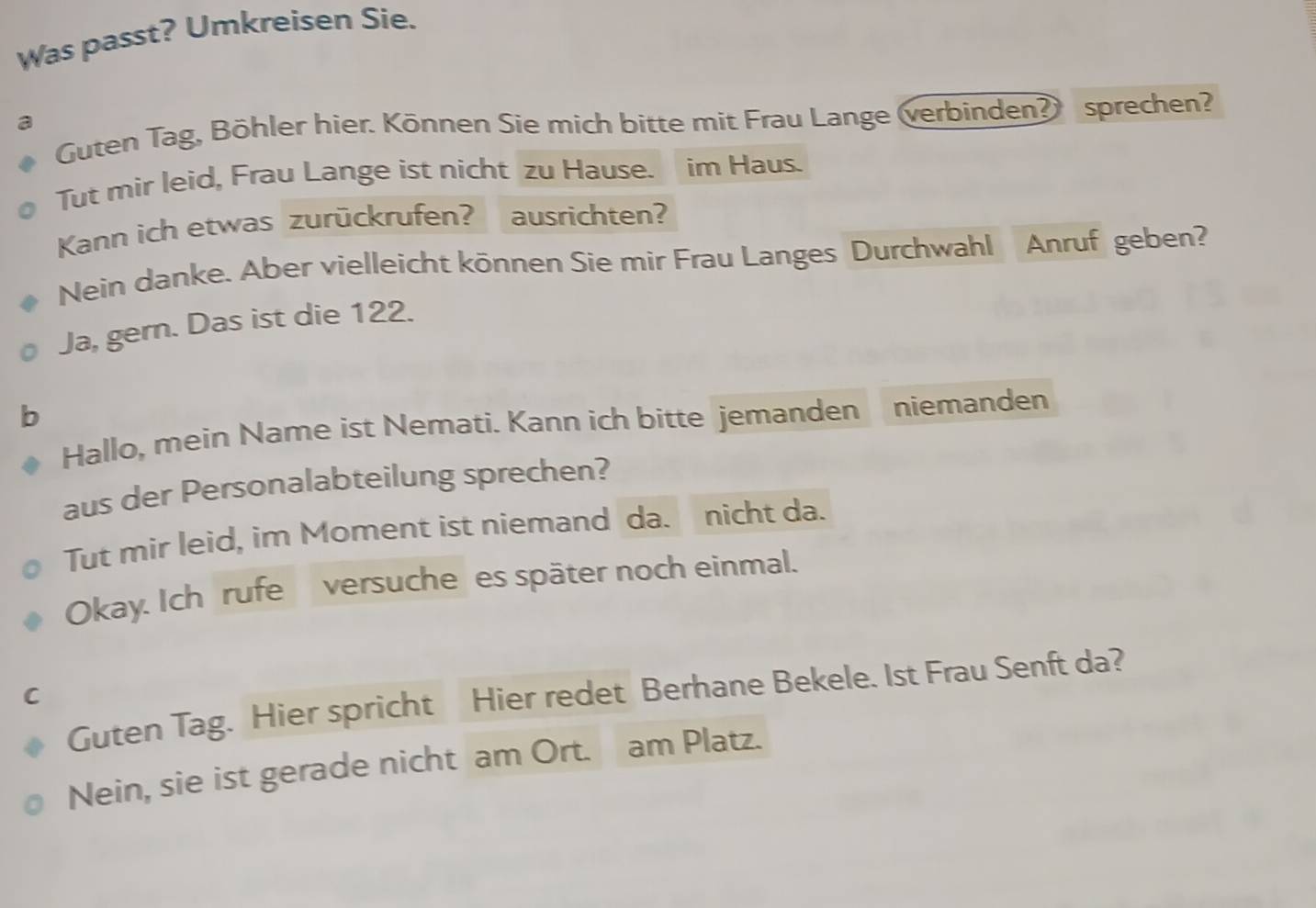 Was passt? Umkreisen Sie. 
a 
Guten Tag, Böhler hier. Können Sie mich bitte mit Frau Lange (verbinden? sprechen? 
Tut mir leid, Frau Lange ist nicht zu Hause. im Haus. 
Kann ich etwas zurückrufen? ausrichten? 
Nein danke. Aber vielleicht können Sie mir Frau Langes Durchwahl Anruf geben? 
Ja, gern. Das ist die 122. 
b 
Hallo, mein Name ist Nemati. Kann ich bitte jemanden niemanden 
aus der Personalabteilung sprechen? 
Tut mir leid, im Moment ist niemand da. nicht da. 
Okay. Ich rufe versuche es später noch einmal. 
Guten Tag. Hier spricht Hier redet Berhane Bekele. Ist Frau Senft da? 
C 
Nein, sie ist gerade nicht am Ort. am Platz.