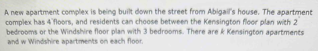 A new apartment complex is being built down the street from Abigail's house. The apartment 
complex has 4 `floors, and residents can choose between the Kensington floor plan with 2
bedrooms or the Windshire floor plan with 3 bedrooms. There are k Kensington apartments 
and w Windshire apartments on each floor.