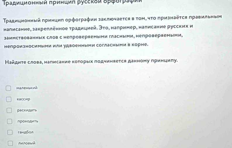 Τρадиционныей πρинциπ руссκδи δρφδτρаφίи 
Τрадиционный πринциπ орфограφии заключаеτся в τом, чτо πризнаёτся πравильным 
налисание, закреллённое традицией. Это, например, написание русских и 
заимствованных слов с непроверяемыми гласными, непроверяемыми, 
непроизносимыми или удвоенными согласными в корне. 
Найдите слова, написание которых подчиняется данному принцилу. 
Маленький 
кассир 
раскидать 
прохоДить 
гандбол 
лилOвыiй