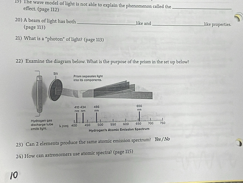 The wave model of light is not able to explain the phenomenon called the_
effect (page 112)
20) A beam of light has both _like and _like properties.
(page 113)
21) What is a “photon” of light? (page 113)
22) Examine the diagram below. What is the purpose of the prism in the set up below?
23) Can 2 elements produce the same atomic emission spectrum? Yes / No
24) How can astronomers use atomic spectra? (page 115)