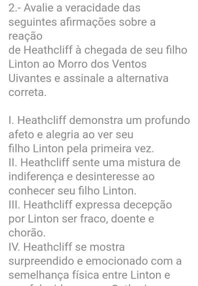 2.- Avalie a veracidade das
seguintes afirmações sobre a
reação
de Heathcliff à chegada de seu filho
Linton ao Morro dos Ventos
Uivantes e assinale a alternativa
correta.
I. Heathcliff demonstra um profundo
afeto e alegria ao ver seu
filho Linton pela primeira vez.
II. Heathcliff sente uma mistura de
indiferença e desinteresse ao
conhecer seu filho Linton.
III. Heathcliff expressa decepção
por Linton ser fraco, doente e
chorão.
IV. Heathcliff se mostra
surpreendido e emocionado com a
semelhança física entre Linton e