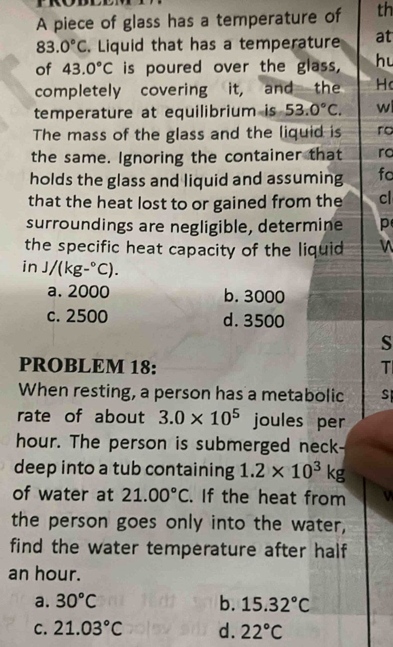 A piece of glass has a temperature of th
83.0°C. Liquid that has a temperature at
of 43.0°C is poured over the glass, hu
completely covering it, and the H
temperature at equilibrium is 53.0°C. w
The mass of the glass and the liquid is ro
the same. Ignoring the container that ro
holds the glass and liquid and assuming fo
that the heat lost to or gained from the cl
surroundings are negligible, determine p
the specific heat capacity of the liquid n
in J/(kg-^circ C).
a. 2000 b. 3000
c. 2500 d. 3500
s
PROBLEM 18: T
When resting, a person has a metabolic S
rate of about 3.0* 10^5 joules per
hour. The person is submerged neck-
deep into a tub containing 1.2* 10^3kg
of water at 21.00°C. If the heat from
the person goes only into the water,
find the water temperature after half
an hour.
a. 30°C b. 15.32°C
C. 21.03°C d. 22°C