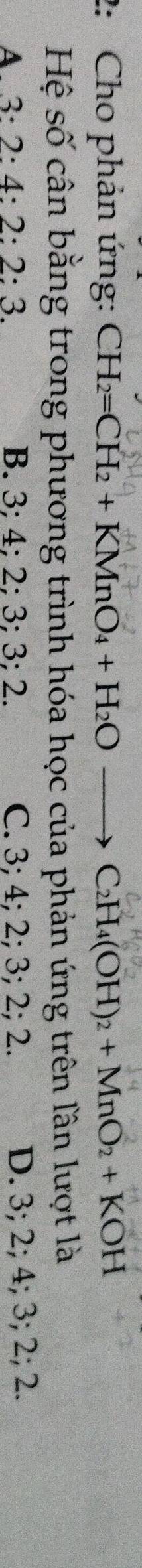 2: Cho phản ứng: CH_2=CH_2+KMnO_4+H_2O to C_2H_4(OH)_2+MnO_2+KOH
Hệ số cân bằng trong phương trình hóa học của phản ứng trên lần lượt là
A 3 : 2:4:2:2:3. B. 3; 4; 2; 3; 3; 2. C. 3; 4; 2; 3; 2; 2. D. 3; 2; 4; 3; 2; 2.