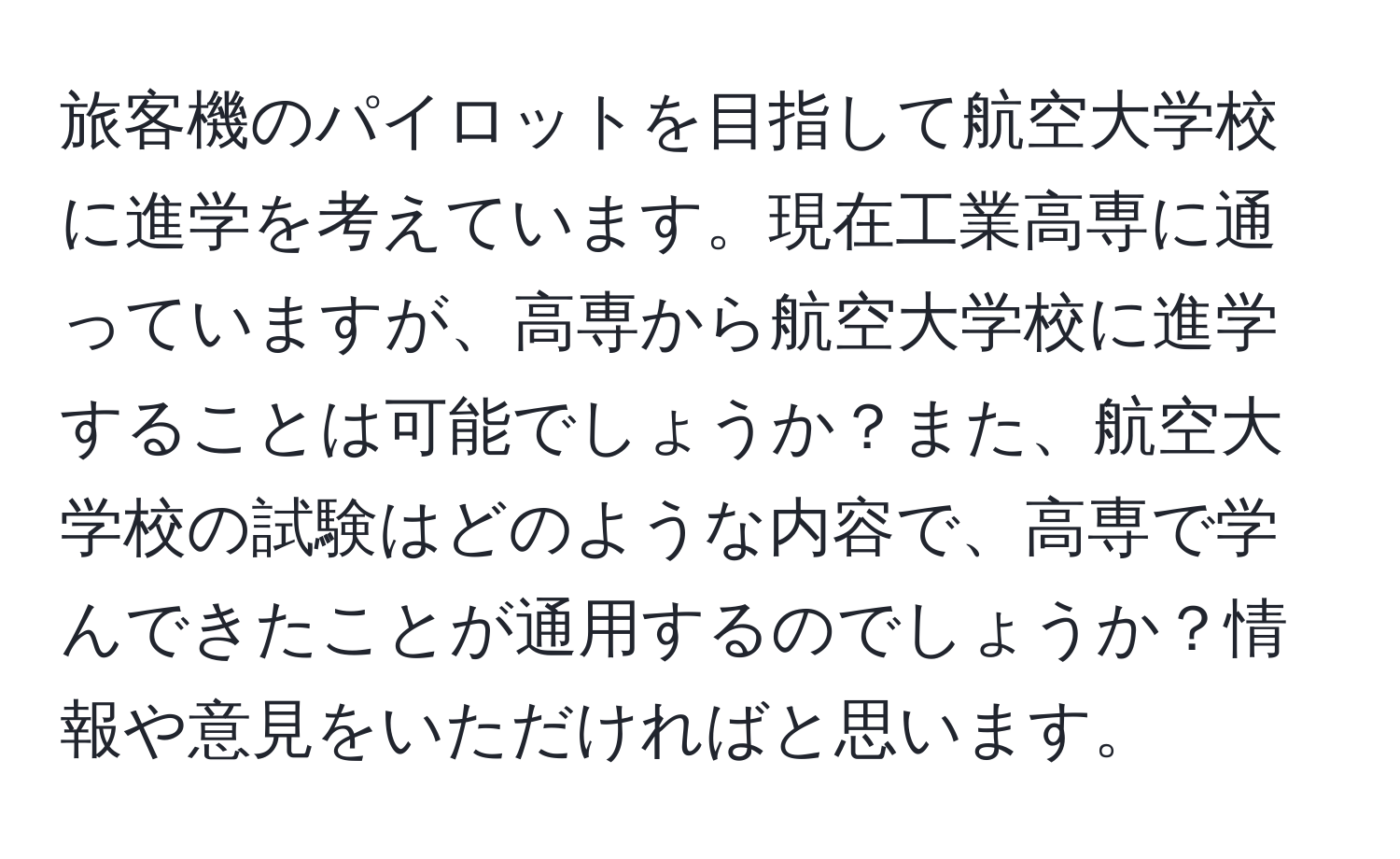 旅客機のパイロットを目指して航空大学校に進学を考えています。現在工業高専に通っていますが、高専から航空大学校に進学することは可能でしょうか？また、航空大学校の試験はどのような内容で、高専で学んできたことが通用するのでしょうか？情報や意見をいただければと思います。