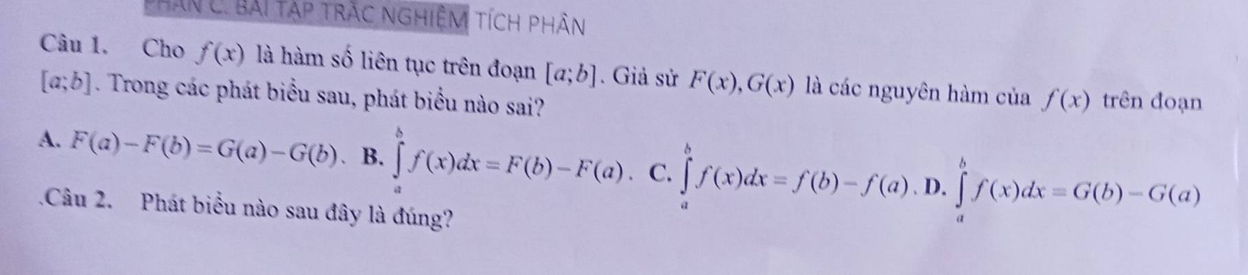 Phân C. Bài tập trắc nghiệm tích phân
Câu 1. Cho f(x) là hàm số liên tục trên đoạn [a;b]. Giả sử F(x), G(x) là các nguyên hàm của
[a;b]. Trong các phát biểu sau, phát biểu nào sai? f(x) trên đoạn
A. F(a)-F(b)=G(a)-G(b) B. ∈tlimits _a^bf(x)dx=F(b)-F(a) C. ∈tlimits _a^bf(x)dx=f(b)-f(a).D.∈tlimits _a^bf(x)dx=G(b)-G(a)
1Câu 2. Phát biểu nào sau đây là đúng?