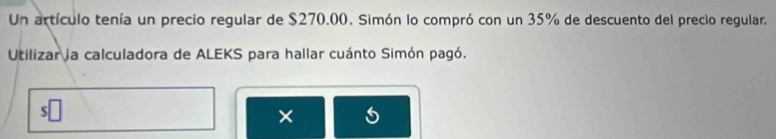 Un artículo tenía un precio regular de $270.00. Simón lo compró con un 35% de descuento del precio regular. 
Utilizar la calculadora de ALEKS para hallar cuánto Simón pagó. 
× 5