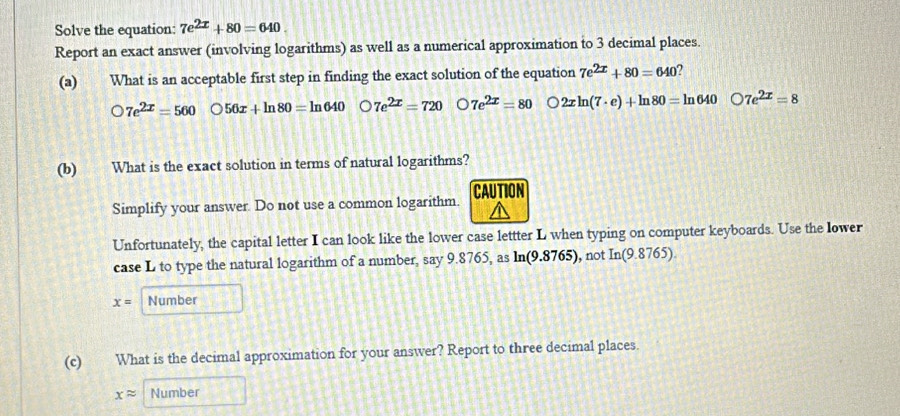 Solve the equation: 7e^(2x)+80=640. 
Report an exact answer (involving logarithms) as well as a numerical approximation to 3 decimal places.
(a) What is an acceptable first step in finding the exact solution of the equation 7e^(2x)+80=640 2
bigcirc 7e^(2x)=560 56x+ln 80=ln 640 2 7e^(2x)=720 7e^(2x)=80 2xln (7· e)+ln 80=ln 640bigcirc 7e^(2x)=8
(b) What is the exact solution in terms of natural logarithms?
CAL
Simplify your answer. Do not use a common logarithm.
Unfortunately, the capital letter I can look like the lower case lettter L when typing on computer keyboards. Use the lower
case L to type the natural logarithm of a number, say 9.8765, as ln(9.8765), not In(9.8765).
x= Number
(c) What is the decimal approximation for your answer? Report to three decimal places.
xapprox Number