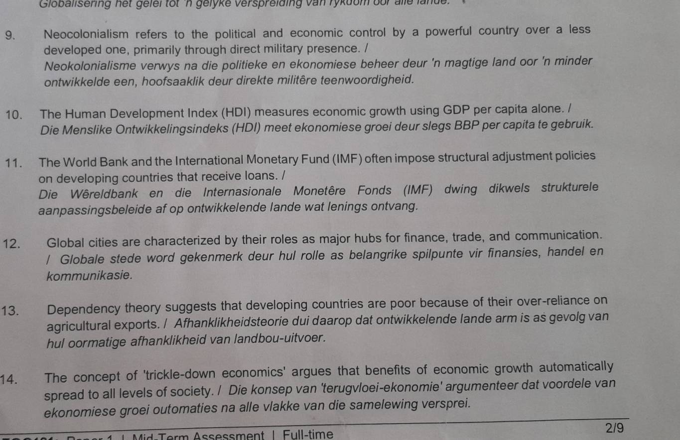 Globallsering het gelel tot 'n gelyke verspreiding van rykdom oor alle lande. 
9. Neocolonialism refers to the political and economic control by a powerful country over a less 
developed one, primarily through direct military presence. / 
Neokolonialisme verwys na die politieke en ekonomiese beheer deur 'n magtige land oor 'n minder 
ontwikkelde een, hoofsaaklik deur direkte militêre teenwoordigheid. 
10. The Human Development Index (HDI) measures economic growth using GDP per capita alone. / 
Die Menslike Ontwikkelingsindeks (HDI) meet ekonomiese groei deur slegs BBP per capita te gebruik. 
11. The World Bank and the International Monetary Fund (IMF) often impose structural adjustment policies 
on developing countries that receive loans. / 
Die Wêreldbank en die Internasionale Monetêre Fonds (IMF) dwing dikwels strukturele 
aanpassingsbeleide af op ontwikkelende lande wat lenings ontvang. 
12. Global cities are characterized by their roles as major hubs for finance, trade, and communication. 
/ Globale stede word gekenmerk deur hul rolle as belangrike spilpunte vir finansies, handel en 
kommunikasie. 
13. Dependency theory suggests that developing countries are poor because of their over-reliance on 
agricultural exports. / Afhanklikheidsteorie dui daarop dat ontwikkelende lande arm is as gevolg van 
hul oormatige afhanklikheid van landbou-uitvoer. 
14. The concept of 'trickle-down economics' argues that benefits of economic growth automatically 
spread to all levels of society. / Die konsep van 'terugvloei-ekonomie' argumenteer dat voordele van 
ekonomiese groei outomaties na alle vlakke van die samelewing versprei. 
* 1 Mid-Term Assessment 1 Full-time 
2/9