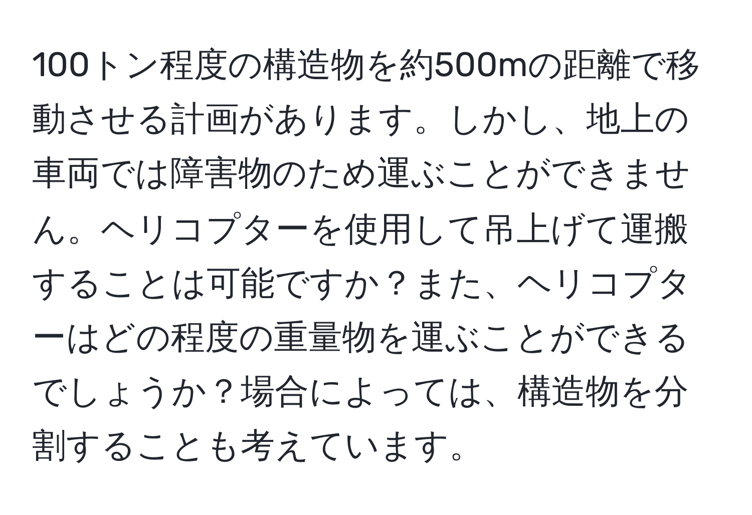 100トン程度の構造物を約500mの距離で移動させる計画があります。しかし、地上の車両では障害物のため運ぶことができません。ヘリコプターを使用して吊上げて運搬することは可能ですか？また、ヘリコプターはどの程度の重量物を運ぶことができるでしょうか？場合によっては、構造物を分割することも考えています。