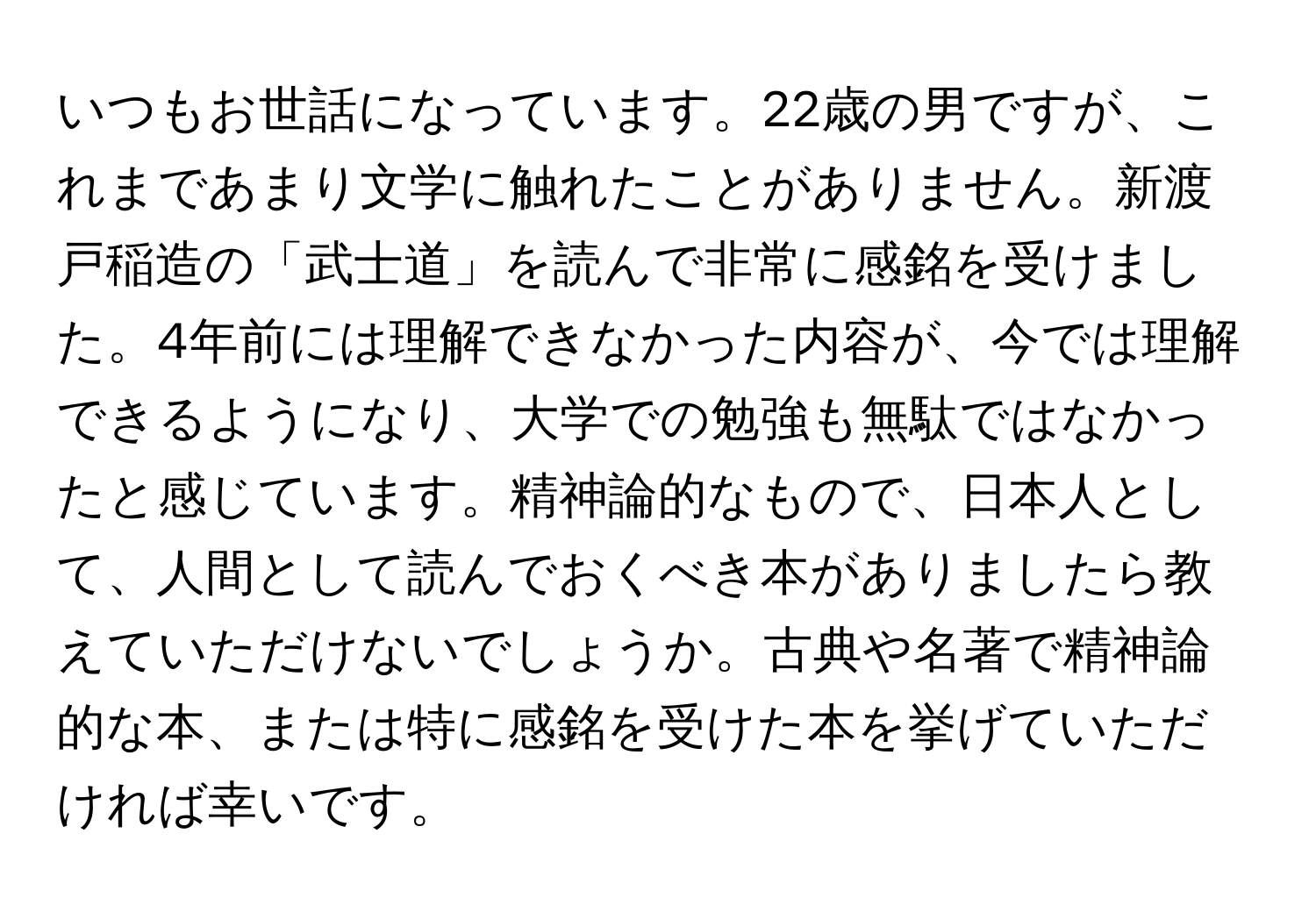 いつもお世話になっています。22歳の男ですが、これまであまり文学に触れたことがありません。新渡戸稲造の「武士道」を読んで非常に感銘を受けました。4年前には理解できなかった内容が、今では理解できるようになり、大学での勉強も無駄ではなかったと感じています。精神論的なもので、日本人として、人間として読んでおくべき本がありましたら教えていただけないでしょうか。古典や名著で精神論的な本、または特に感銘を受けた本を挙げていただければ幸いです。