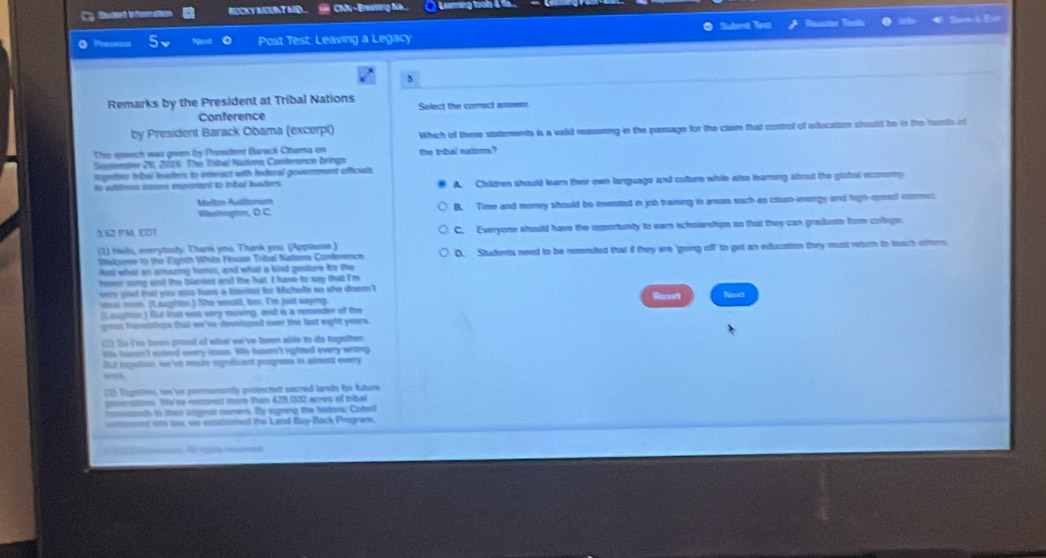 Ca Suled tn formation RDCKY MEUNT MD   CNN -Breakang Ne..  Leaming tooh 4 %6
Post Test: Leaving a Legacy Subomt Yest a
5
Remarks by the President at Tribal Nations Select the corect anower
Conference
by President Barack Obama (excerpt) Which of there statements is a vaid reasoning in the passage for the clarn that control of edlucation should be in the hunths of
Thie speech was geven by Presdent Barack Ohama on
Sisiember 26, 2016. The Tribal Nationo, Conference brings the trbal natioms?
ingether trbal baders to esteract with federal govemment oficals
ln addiean éomen emponant to fobal laders. A. Children should learn their own language and culture while also learing about the globol ocomomy
Mellan Audtorum
Waushington, D C. B. Time and money should be invested in job traiming in areas such as clash-energy and high-uneed imet
3.62 PM. EDT C. Everyone should have the opportunty to earn scholarstips so that they can gradusto from colege
(1) Hels, everytody: Thank you. Thank you. (Applaune.) D. Students need to be rominded that if they are 'going off to get an education they must return to tach oftern.
Wizome to the Eighth Vita House Trbal Natam Contenence
osl what as amazing hons, anil what a kind genture for the
homor song and the blaneet and the hat, I have to say that I'm
very gied that you aso hr a bizniet for Michelle up she doesn?
steal moe. (Laughe.) She would, too. I'm just saying
(Lougition ) fut tust was very moving, and is a rementer of the
gost faships that we 've desliped over the last eight years .
(2) So I've boon prood of wat we've been able to do together
jis hasn't asted every iasss. lie haven't righted every wrong
But tognttion we vo mate eigedicent progness in alment overy
ee
(2) Tigethes, wn'vn premanently protectedt sacred lants for future
ston. We've retret more tan 429, 000 acres of mbal
on dh to thao cromal cemens. By sgming the hatons; Cabel
ctmons io tu, we esssisished the Land Doy-Back Program.