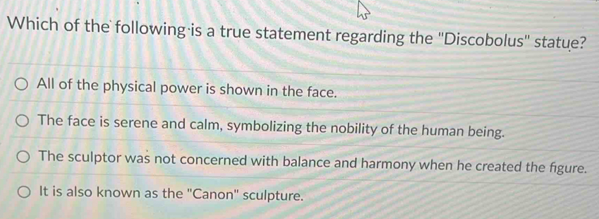 Which of the following is a true statement regarding the ''Discobolus'' statue?
All of the physical power is shown in the face.
The face is serene and calm, symbolizing the nobility of the human being.
The sculptor was not concerned with balance and harmony when he created the figure.
It is also known as the ''Canon'' sculpture.