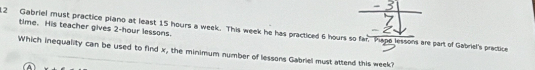 time. His teacher gives 2-hour lessons. 
2 Gabriel must practice piano at least 15 hours a week. This week he has practiced 6 hours so far. Piapo lessons are part of Gabriel's practice 
Which inequality can be used to find x, the minimum number of lessons Gabriel must attend this week?